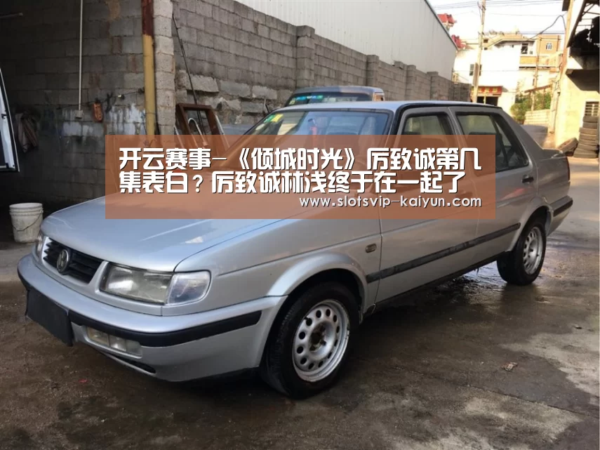 开云赛事-《倾城时光》厉致诚第几集表白?厉致诚林浅终于在一起了(图2) 开云足球