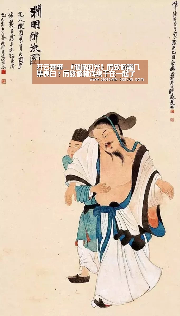 开云赛事-《倾城时光》厉致诚第几集表白?厉致诚林浅终于在一起了(图4) 开云赛事